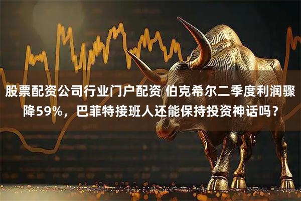 股票配资公司行业门户配资 伯克希尔二季度利润骤降59%，巴菲特接班人还能保持投资神话吗？