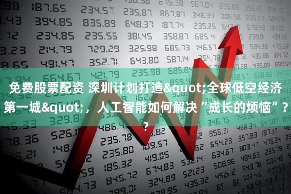 免费股票配资 深圳计划打造"全球低空经济第一城"，人工智能如何解决“成长的烦恼”？