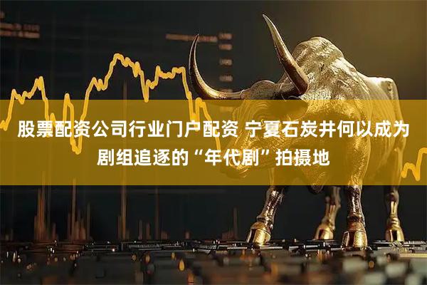 股票配资公司行业门户配资 宁夏石炭井何以成为剧组追逐的“年代剧”拍摄地