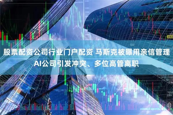 股票配资公司行业门户配资 马斯克被曝用亲信管理AI公司引发冲突、多位高管离职