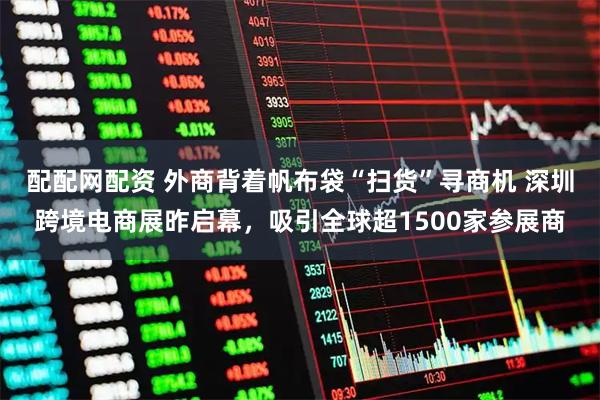 配配网配资 外商背着帆布袋“扫货”寻商机 深圳跨境电商展昨启幕，吸引全球超1500家参展商