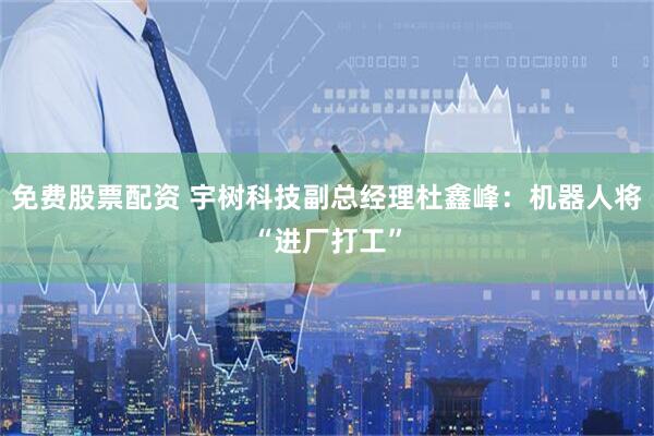 免费股票配资 宇树科技副总经理杜鑫峰：机器人将“进厂打工”