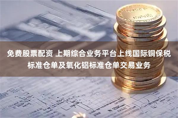 免费股票配资 上期综合业务平台上线国际铜保税标准仓单及氧化铝标准仓单交易业务