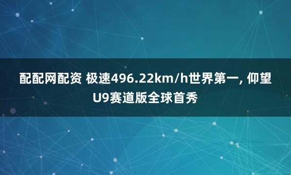 配配网配资 极速496.22km/h世界第一, 仰望U9赛道版全球首秀