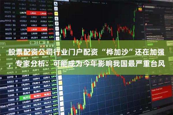 股票配资公司行业门户配资 “桦加沙”还在加强，专家分析：可能成为今年影响我国最严重台风