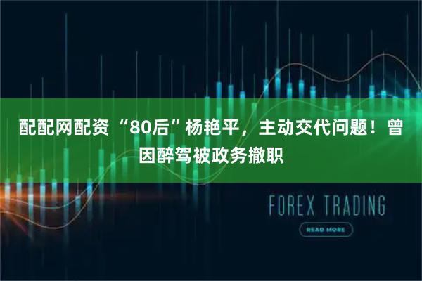 配配网配资 “80后”杨艳平，主动交代问题！曾因醉驾被政务撤职