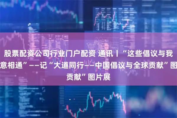股票配资公司行业门户配资 通讯丨“这些倡议与我们心意相通”——记“大道同行——中国倡议与全球贡献”图片展