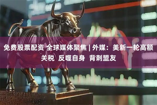 免费股票配资 全球媒体聚焦 | 外媒：美新一轮高额关税  反噬自身  背刺盟友