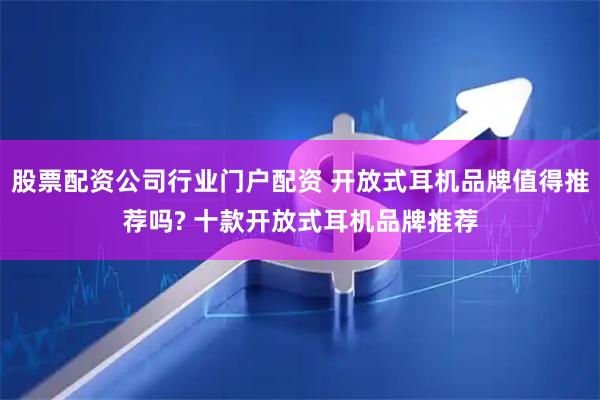 股票配资公司行业门户配资 开放式耳机品牌值得推荐吗? 十款开放式耳机品牌推荐