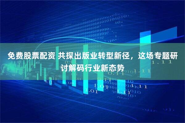 免费股票配资 共探出版业转型新径，这场专题研讨解码行业新态势
