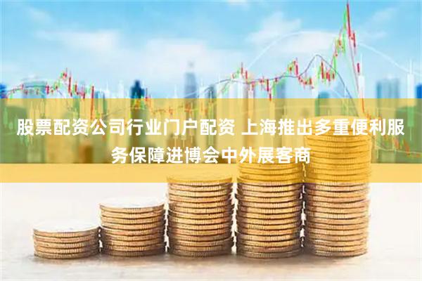 股票配资公司行业门户配资 上海推出多重便利服务保障进博会中外展客商