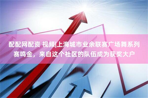 配配网配资 视频|上海城市业余联赛广场舞系列赛鸣金，来自这个社区的队伍成为获奖大户