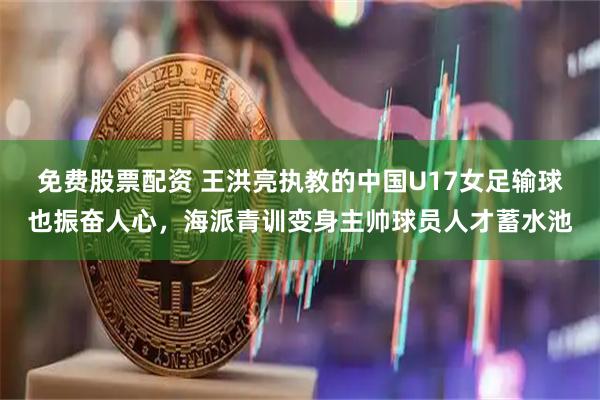 免费股票配资 王洪亮执教的中国U17女足输球也振奋人心，海派青训变身主帅球员人才蓄水池