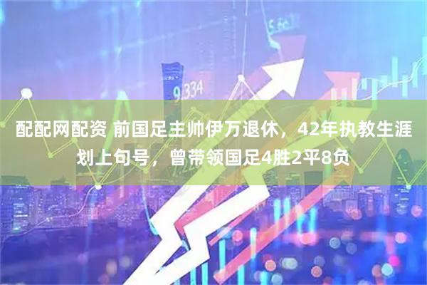 配配网配资 前国足主帅伊万退休，42年执教生涯划上句号，曾带领国足4胜2平8负