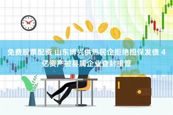 免费股票配资 山东博兴供热民企拒绝担保发债 4亿资产被县属企业查封接管