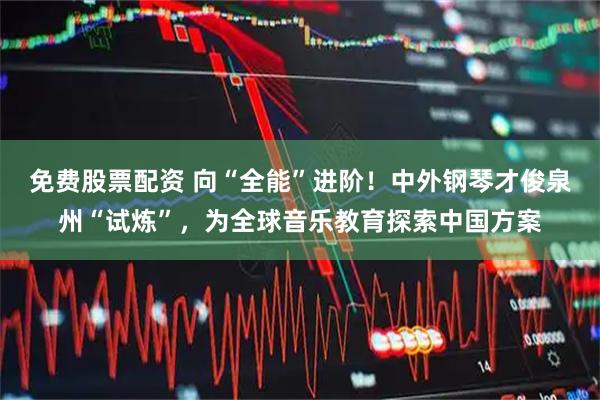 免费股票配资 向“全能”进阶！中外钢琴才俊泉州“试炼”，为全球音乐教育探索中国方案