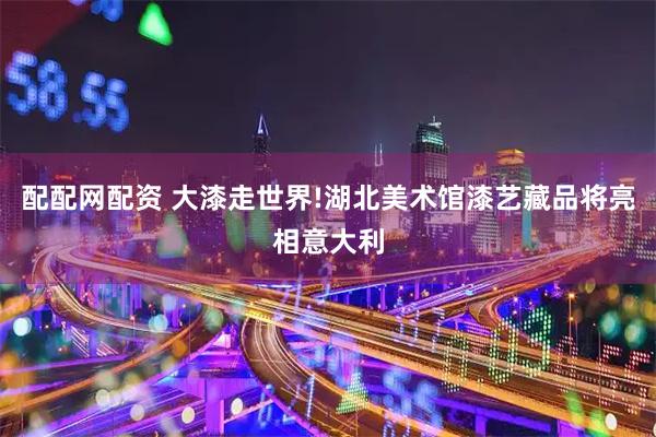 配配网配资 大漆走世界!湖北美术馆漆艺藏品将亮相意大利