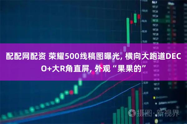 配配网配资 荣耀500线稿图曝光, 横向大跑道DECO+大R角直屏, 外观“果果的”