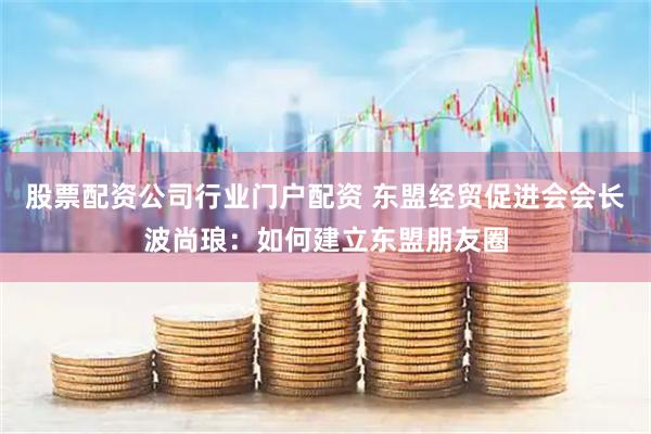 股票配资公司行业门户配资 东盟经贸促进会会长波尚琅：如何建立东盟朋友圈