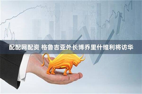 配配网配资 格鲁吉亚外长博乔里什维利将访华