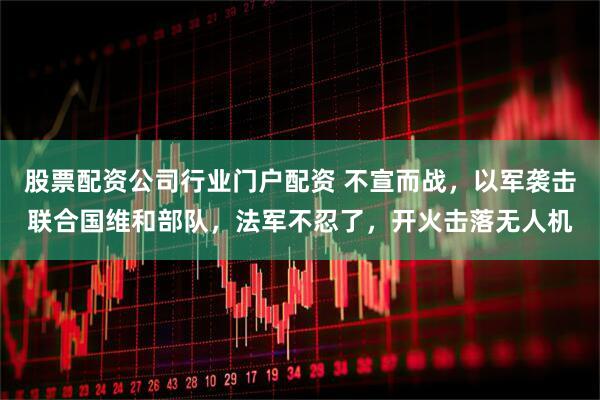 股票配资公司行业门户配资 不宣而战，以军袭击联合国维和部队，法军不忍了，开火击落无人机