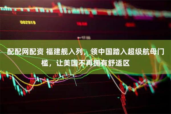 配配网配资 福建舰入列，领中国踏入超级航母门槛，让美国不再拥有舒适区