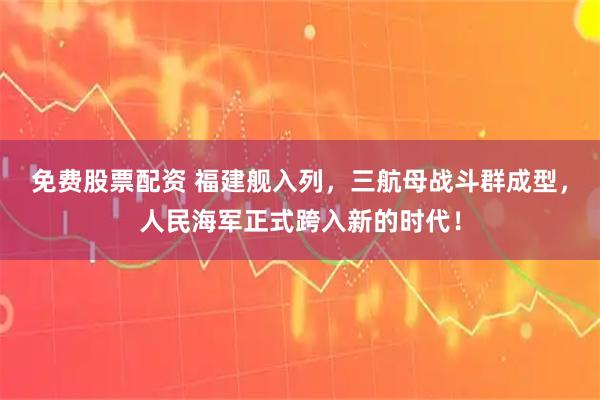 免费股票配资 福建舰入列，三航母战斗群成型，人民海军正式跨入新的时代！