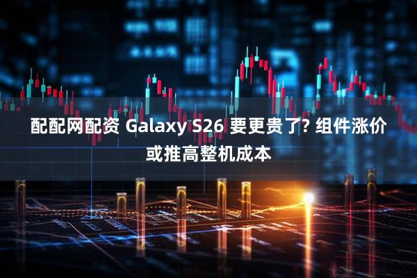配配网配资 Galaxy S26 要更贵了? 组件涨价或推高整机成本