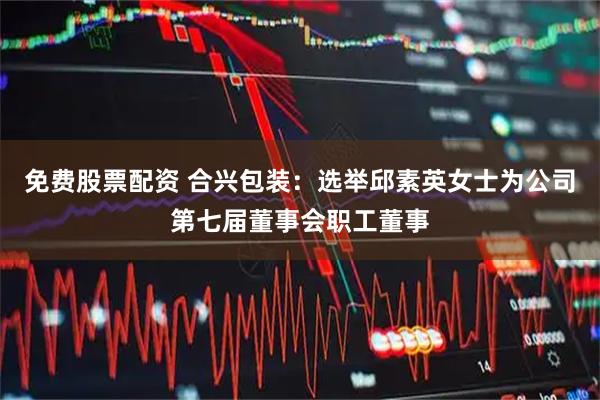 免费股票配资 合兴包装：选举邱素英女士为公司第七届董事会职工董事