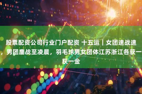 股票配资公司行业门户配资 十五运｜女团速战速决，男团鏖战至凌晨，羽毛球男女团体江苏浙江各获一金