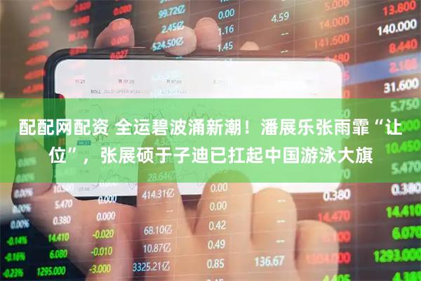 配配网配资 全运碧波涌新潮！潘展乐张雨霏“让位”，张展硕于子迪已扛起中国游泳大旗