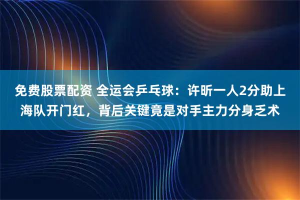 免费股票配资 全运会乒乓球：许昕一人2分助上海队开门红，背后关键竟是对手主力分身乏术