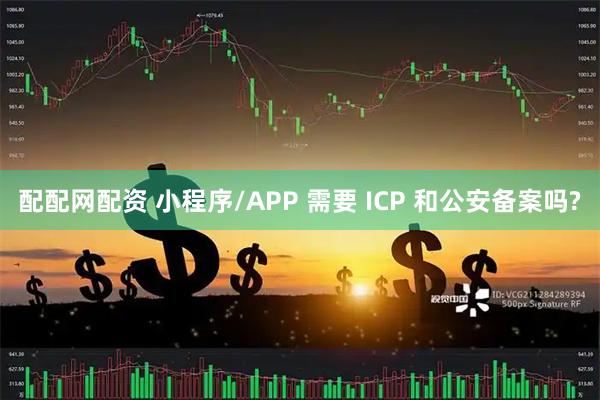 配配网配资 小程序/APP 需要 ICP 和公安备案吗?