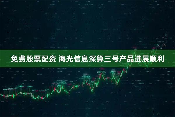 免费股票配资 海光信息深算三号产品进展顺利