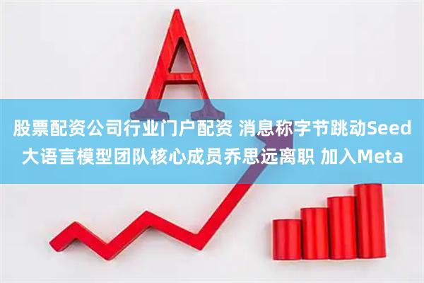 股票配资公司行业门户配资 消息称字节跳动Seed大语言模型团队核心成员乔思远离职 加入Meta