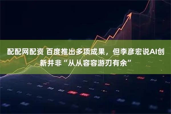配配网配资 百度推出多项成果，但李彦宏说AI创新并非“从从容容游刃有余”