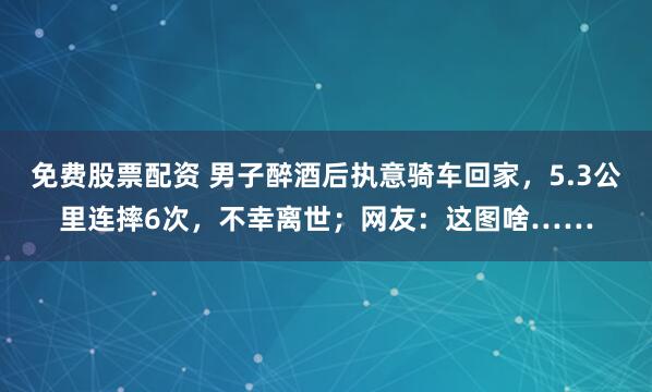 免费股票配资 男子醉酒后执意骑车回家，5.3公里连摔6次，不幸离世；网友：这图啥……