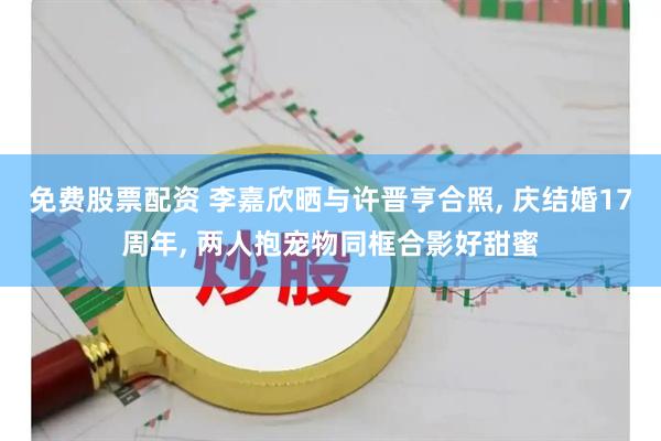 免费股票配资 李嘉欣晒与许晋亨合照, 庆结婚17周年, 两人抱宠物同框合影好甜蜜