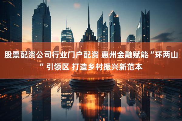 股票配资公司行业门户配资 惠州金融赋能“环两山”引领区 打造乡村振兴新范本
