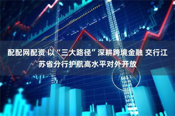 配配网配资 以“三大路径”深耕跨境金融 交行江苏省分行护航高水平对外开放