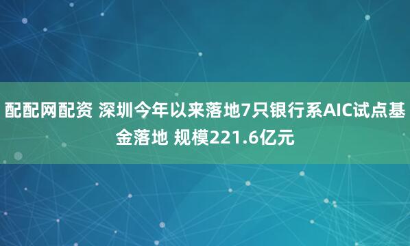 配配网配资 深圳今年以来落地7只银行系AIC试点基金落地 规模221.6亿元