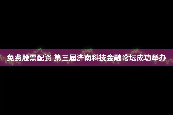 免费股票配资 第三届济南科技金融论坛成功举办