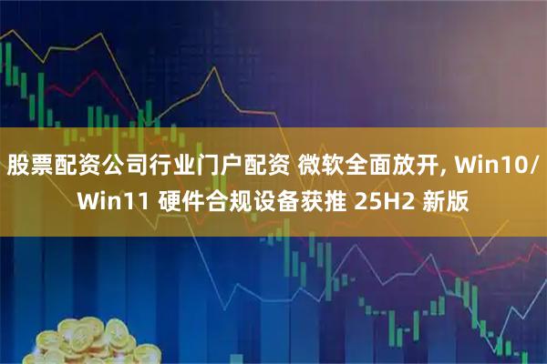 股票配资公司行业门户配资 微软全面放开, Win10/Win11 硬件合规设备获推 25H2 新版
