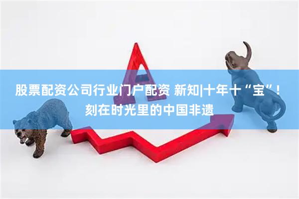 股票配资公司行业门户配资 新知|十年十“宝”! 刻在时光里的中国非遗
