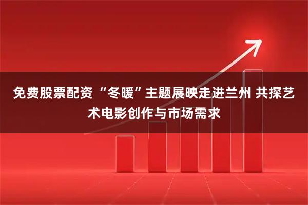 免费股票配资 “冬暖”主题展映走进兰州 共探艺术电影创作与市场需求