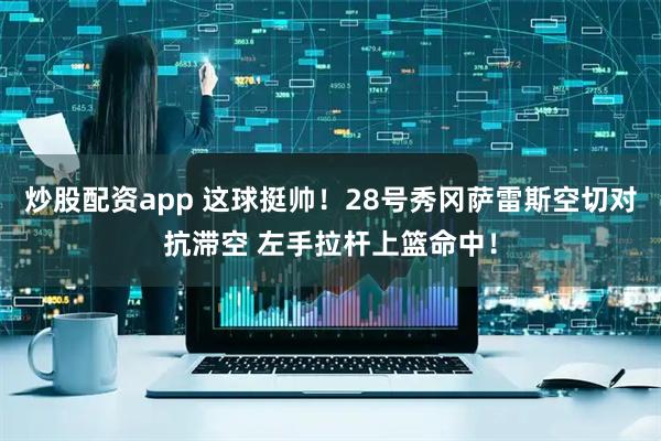 炒股配资app 这球挺帅！28号秀冈萨雷斯空切对抗滞空 左手拉杆上篮命中！