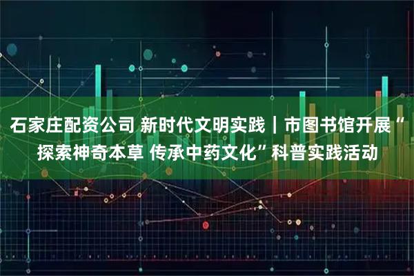 石家庄配资公司 新时代文明实践｜市图书馆开展“探索神奇本草 传承中药文化”科普实践活动