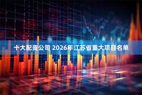 十大配资公司 2026年江苏省重大项目名单