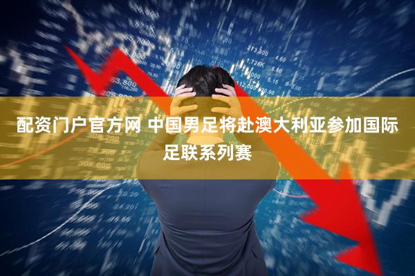 配资门户官方网 中国男足将赴澳大利亚参加国际足联系列赛