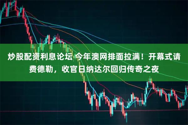 炒股配资利息论坛 今年澳网排面拉满！开幕式请费德勒，收官日纳达尔回归传奇之夜